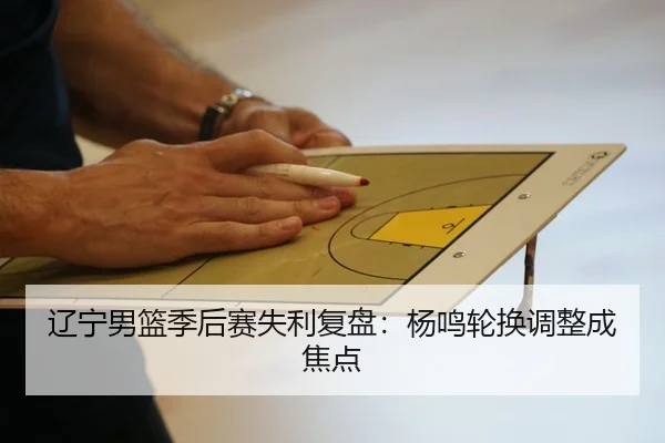 辽宁男篮季后赛失利复盘：杨鸣轮换调整成焦点