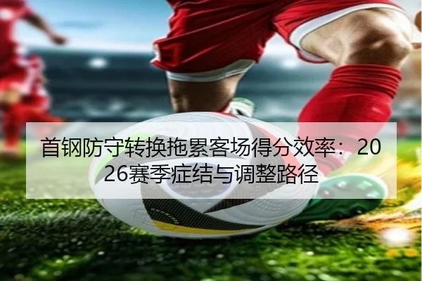 首钢防守转换拖累客场得分效率：2026赛季症结与调整路径