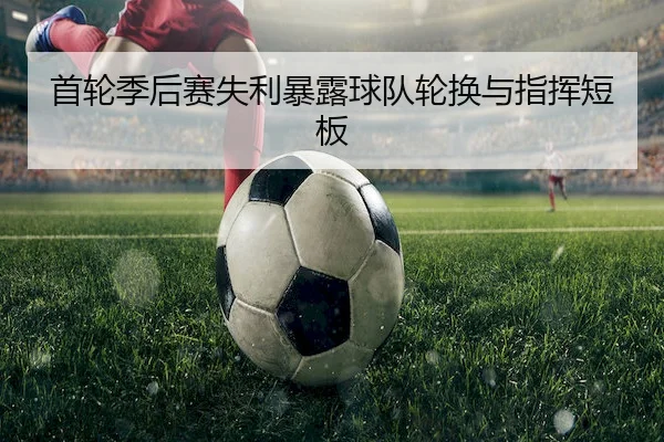 首轮季后赛失利暴露球队轮换与指挥短板